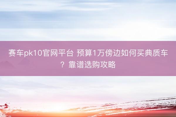赛车pk10官网平台 预算1万傍边如何买典质车？靠谱选购攻略