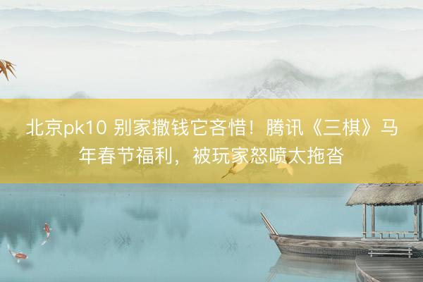 北京pk10 别家撒钱它吝惜！腾讯《三棋》马年春节福利，被玩家怒喷太拖沓