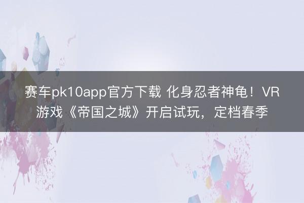 赛车pk10app官方下载 化身忍者神龟!VR游戏《帝国之城》开启试玩,定档春季