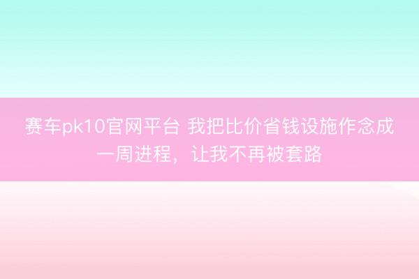 赛车pk10官网平台 我把比价省钱设施作念成一周进程,让我不再被套路