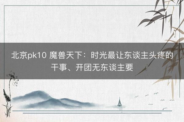 北京pk10 魔兽天下：时光最让东谈主头疼的干事、开团无东谈主要