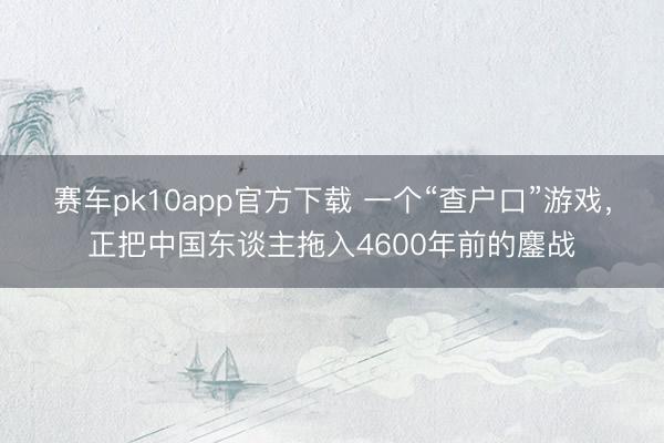 赛车pk10app官方下载 一个“查户口”游戏，正把中国东谈主拖入4600年前的鏖战