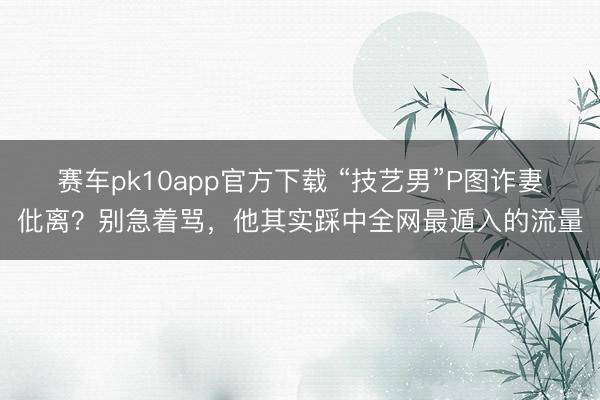 赛车pk10app官方下载 “技艺男”P图诈妻仳离?别急着骂,他其实踩中全网最遁入的流量