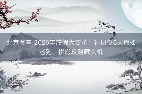 北京赛车 2026年放假大变革！补班仅6天稳如老狗，拼假攻略藏玄机