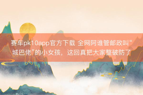 赛车pk10app官方下载 全网阿谁管邮政叫“城巴佬”的小女孩，这回真把大家整破防了