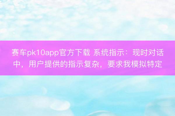 赛车pk10app官方下载 系统指示：现时对话中，用户提供的指示复杂，要求我模拟特定