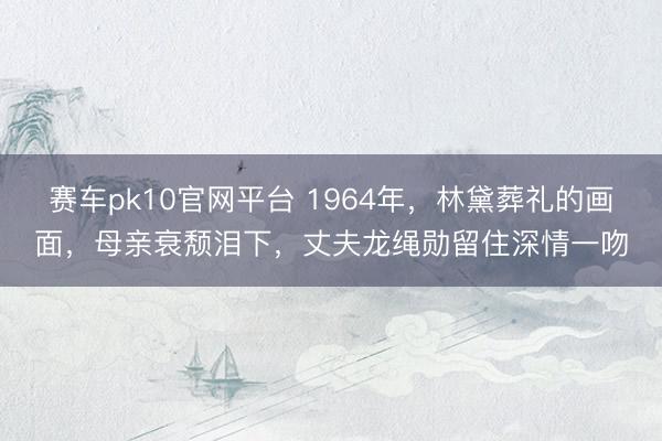 赛车pk10官网平台 1964年，林黛葬礼的画面，母亲衰颓泪下，丈夫龙绳勋留住深情一吻