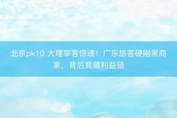 北京pk10 大理宰客惊魂！广东旅客硬刚黑商家，背后竟藏利益链