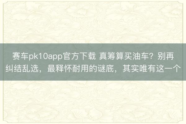 赛车pk10app官方下载 真筹算买油车？别再纠结乱选，最释怀耐用的谜底，其实唯有这一个