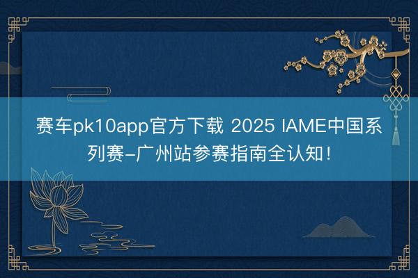 赛车pk10app官方下载 2025 IAME中国系列赛-广州站参赛指南全认知！