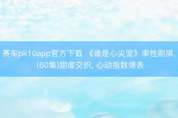 赛车pk10app官方下载 《谁是心尖宠》率性刷屏, (60集)甜虐交织, 心动指数爆表